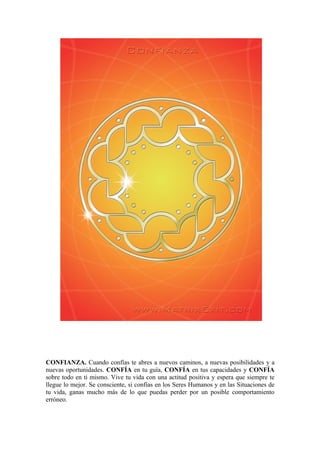 CONFIANZA. Cuando confías te abres a nuevos caminos, a nuevas posibilidades y a
nuevas oportunidades. CONFÍA en tu guía, CONFÍA en tus capacidades y CONFÍA
sobre todo en ti mismo. Vive tu vida con una actitud positiva y espera que siempre te
llegue lo mejor. Se consciente, si confías en los Seres Humanos y en las Situaciones de
tu vida, ganas mucho más de lo que puedas perder por un posible comportamiento
erróneo.
 
