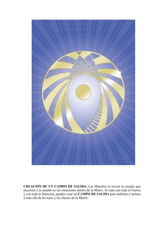 CREACIÓN DE UN CAMPO DE SALIDA. Los Maestros te envían la energía que
necesitas y te ayudan en tus situaciones dentro de la Matrix. Si estás con toda tu Fuerza
y con toda tu Intención, puedes crear un CAMPO DE SALIDA para debilitar e incluso
ir más allá de las leyes y los efectos de la Matrix.
 