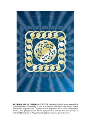ELIMINACIÓN DE PROGRAMACIONES. Tu entorno te ha dicho que es posible y
que es imposible, lo correcto y lo falso. Has aceptado hasta ahora estos valores e ideas
en forma de Programaciones. Algunas de estas programaciones te sirven, te mantienen
estable, otras programaciones pueden obstaculizar tu camino. Con éste Código se
Activa la Eliminación de Programaciones de tu inconsciente que no te sirven.
 