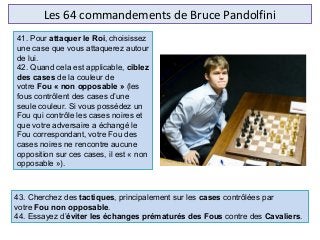 Les 64 commandements de Bruce Pandolfini
43. Cherchez des tactiques, principalement sur les cases contrôlées par
votre Fou non opposable.
44. Essayez d’éviter les échanges prématurés des Fous contre des Cavaliers.
41. Pour attaquer le Roi, choisissez
une case que vous attaquerez autour
de lui.
42. Quand cela est applicable, ciblez
des cases de la couleur de
votre Fou « non opposable » (les
fous contrôlent des cases d’une
seule couleur. Si vous possédez un
Fou qui contrôle les cases noires et
que votre adversaire a échangé le
Fou correspondant, votre Fou des
cases noires ne rencontre aucune
opposition sur ces cases, il est « non
opposable »).
 