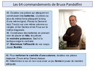 Les 64 commandements de Bruce Pandolfini
48. Pour renforcer le contrôle d’une colonne, doublez vos pièces
majeures (Tours et/ou Dame) dessus.
49. Déterminez si oui on non vous avez un jeu fermé et jouez de manière
adéquate.
45. Doublez vos pièces qui attaquent en
construisant des batteries. (2 pièces ou
plus de même force attaquant le long
d’une même ligne). Placez la Dame et
le(s) Tour(s) sur une même colonne ou
rangée, et les Dames et les Fous sur la
même diagonale.
46. Construisez des batteries en prenant
soin de placer en tête, les pièces
de moindre puissance. Sauf si la
tactique exige le contraire.
47. Maximisez l’efficacité de vos coups.
Jouez flexible.
 