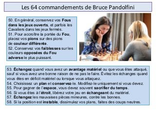 Les 64 commandements de Bruce Pandolfini
53. Échangez quand vous avez un avantage matériel ou que vous êtes attaqué,
sauf si vous avez une bonne raison de ne pas le faire. Évitez les échanges quand
vous êtes en déficit matériel ou lorsque vous attaquez.
54. Choisissez un plan et conservez-le. Modifiez-le uniquement si vous devez.
55. Pour gagner de l’espace, vous devez souvent sacrifier du temps.
56. Si vous êtes à l’étroit, libérez votre jeu en échangeant du matériel.
57. Échangez les mauvaises pièces mineures, contre les bonnes.
58. Si la position est instable, dissimulez vos plans, faites des coups neutres.
50. En général, conservez vos Fous
dans les jeux ouverts, et parfois les
Cavaliers dans les jeux fermés.
51. Pour accroître la portée du Fou,
placez vos pions sur des pions
de couleur différente.
52. Conservez vos faiblesses sur les
couleurs opposées du Fou
adverse le plus puissant.
 