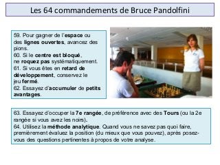 Les 64 commandements de Bruce Pandolfini
63. Essayez d’occuper la 7e rangée, de préférence avec des Tours (ou la 2e
rangée si vous avez les noirs).
64. Utilisez la méthode analytique. Quand vous ne savez pas quoi faire,
premièrement évaluez la position (du mieux que vous pouvez), après posez-
vous des questions pertinentes à propos de votre analyse.
59. Pour gagner de l’espace ou
des lignes ouvertes, avancez des
pions.
60. Si le centre est bloqué,
ne roquez pas systématiquement.
61. Si vous êtes en retard de
développement, conservez le
jeu fermé.
62. Essayez d’accumuler de petits
avantages.
 
