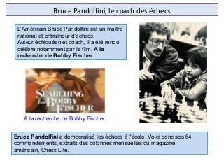 Bruce Pandolfini, le coach des échecs
L’Américain Bruce Pandolfini est un maître
national et entraîneur d'échecs.
Auteur échiquéen et coach, il a été rendu
célèbre notamment par le film, A la
recherche de Bobby Fischer.
A la recherche de Bobby Fischer
Bruce Pandolfini a démocratisé les échecs à l'école. Voici donc ses 64
commandements, extraits des colonnes mensuelles du magazine
américain, Chess Life.
 