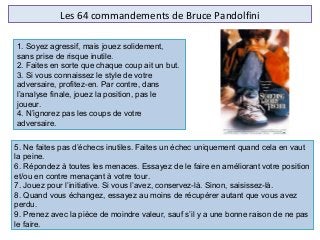 Les 64 commandements de Bruce Pandolfini
5. Ne faites pas d’échecs inutiles. Faites un échec uniquement quand cela en vaut
la peine.
6. Répondez à toutes les menaces. Essayez de le faire en améliorant votre position
et/ou en contre menaçant à votre tour.
7. Jouez pour l’initiative. Si vous l’avez, conservez-là. Sinon, saisissez-là.
8. Quand vous échangez, essayez au moins de récupérer autant que vous avez
perdu.
9. Prenez avec la pièce de moindre valeur, sauf s’il y a une bonne raison de ne pas
le faire.
1. Soyez agressif, mais jouez solidement,
sans prise de risque inutile.
2. Faites en sorte que chaque coup ait un but.
3. Si vous connaissez le style de votre
adversaire, profitez-en. Par contre, dans
l’analyse finale, jouez la position, pas le
joueur.
4. N’ignorez pas les coups de votre
adversaire.
 