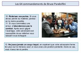 Les 64 commandements de Bruce Pandolfini
10. Réduisez vos pertes. Si vous 
devez perdre du matériel, perdez-
en le moins possible.
11. Si vous commettez une 
erreur, n’abandonnez pas le
combat. Après avoir gagné 
l’avantage, votre adversaire est 
susceptible de se relâcher vous 
laissant vous échapper.
12. Ne jouez jamais un coup risqué, en espérant que votre adversaire ferme 
les yeux sur la menace, sauf, si vous avez une position perdante. Dans ce cas, 
vous n’avez rien à perdre.
 