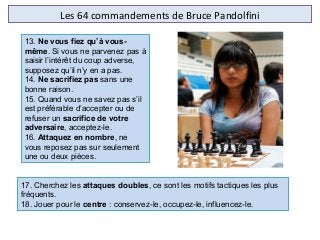 Les 64 commandements de Bruce Pandolfini
17. Cherchez les attaques doubles, ce sont les motifs tactiques les plus 
fréquents.
18. Jouer pour le centre : conservez-le, occupez-le, influencez-le.
13. Ne vous fiez qu’à vous-
même. Si vous ne parvenez pas à 
saisir l’intérêt du coup adverse, 
supposez qu’il n’y en a pas.
14. Ne sacrifiez pas sans une 
bonne raison.
15. Quand vous ne savez pas s’il 
est préférable d’accepter ou de 
refuser un sacrifice de votre
adversaire, acceptez-le.
16. Attaquez en nombre, ne 
vous reposez pas sur seulement 
une ou deux pièces.
 