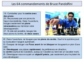 Les 64 commandements de Bruce Pandolfini
22. Dans l’ouverture, ne bougez que les pions du centre. Sauf si le système joué 
ou la situation l’exigent autrement.
23. Essayez de bouger vos Fous avant de les bloquer en bougeant un pion d’une 
case.
24. Développez vos pièces rapidement, de préférence en direction 
du centre (surtout les Cavaliers, puisqu’un Cavalier au bord est un Cavalier mort).
25. Développez-vous en ayant un objectif précis, pas seulement pour le plaisir de 
vous développer.
19. Combattez pour le centre avec
des pions.
20. Ne poussez pas vos pions de 
façon inconsidérée. Dans l’ouverture, 
bougez seulement les pions
nécessaires pour terminer votre 
développement.
21. Si cela est possible, bougez les 
deux pions du centre, de deux cases.
 