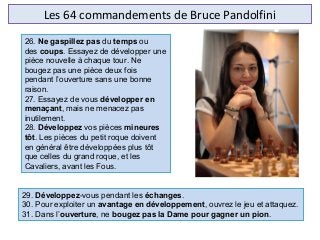Les 64 commandements de Bruce Pandolfini
29. Développez-vous pendant les échanges.
30. Pour exploiter un avantage en développement, ouvrez le jeu et attaquez.
31. Dans l’ouverture, ne bougez pas la Dame pour gagner un pion.
26. Ne gaspillez pas du temps ou 
des coups. Essayez de développer une 
pièce nouvelle à chaque tour. Ne 
bougez pas une pièce deux fois 
pendant l’ouverture sans une bonne 
raison.
27. Essayez de vous développer en
menaçant, mais ne menacez pas 
inutilement.
28. Développez vos pièces mineures
tôt. Les pièces du petit roque doivent 
en général être développées plus tôt 
que celles du grand roque, et les 
Cavaliers, avant les Fous.
 