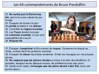 Les 64 commandements de Bruce Pandolfini
37. Essayez d’empêcher le Roi ennemi de roquer. Conservez-le bloqué au
milieu, surtout dans les positions ouvertes.
38. Essayez de clouer les pièces ennemies. Evitez les clouages sur vos propres
pièces.
39. Ne capturez pas les pièces clouées à moins d’en tirer des bénéfices. Si
possible, essayez de les attaquer encore, de préférence avec des pions.
40. Après avoir roqué, ne bougez pas les pions devant votre Roi, sans une
bonne raison.
32. Ne sortez pas la Dame trop
tôt, sauf si le cours naturel du jeu
l’exige.
33. Essayez de donner le plus
de portée possible à vos pièces.
34. Contrôlez les lignes ouvertes.
35. Les Tours doivent occuper
les colonnes ouvertes, ou qui sont
susceptibles de s’ouvrir.
36. Roquez tôt.
 