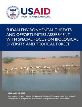 SUDAN ENVIRONMENTAL THREATS
AND OPPORTUNITIES ASSESSMENT
WITH SPECIAL FOCUS ON BIOLOGICAL
DIVERSITY AND TROPICAL FOREST
JANUARY 15, 2012
This publication was produced for review by the United States Agency for International
Development. It was prepared by Suad Badri, Management Systems International.
 