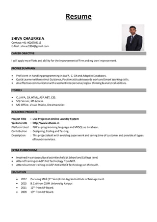 Resume
SHIVA CHAURASIA
Contact: +91-9026759313
E-Mail: shivac1994@gmail.com
CAREER OBJECTIVE
I will applymyeffortsandabilityforthe improvementof firmandmyown improvement.
PROFILE SUMMARY
 Proficient in handling programming in JAVA, C, C# and Adapt in Databases.
 Quick Learnerwithminimal Guidance, Positive attitude towards workand SmartWorkingskills.
 An effective communicatorwithexcellentinterpersonal,logical thinking&analytical abilities.
IT SKILLS
 C, JAVA, C#, HTML, ASP.NET, CSS.
 SQL Server, MS Access.
 MS-Office, Visual Studio, Dreamweaver.
ACADEMIC PROJECTS
Project Title : Live Project on Online Laundry System
Website URL : http://www.dhode.in
PlatformUsed : PHP as programminglanguage andMYSQL as database.
Contribution : Designing,CodingandTesting.
Description : Thisprojectdealtwithavoidingpaperworkandsavingtime of customerandprovide all types
of laundryservices.
EXTRA CURRICULUM
 Involvedinvariouscultural activitiesheldatSchool andCollege level.
 AttendTrainingonASP.NetTechnologyfromNIIT.
 Attendsummertraining onASP.NetwithC#TechnologyonMicrosoft.
EDUCATION
 2017 PursuingMCA (5th
Sem) FromJagran Institute of Management.
 2015 B.C.A fromCSJM UniversityKanpur.
 2011 12th
from UP Board.
 2009 10th
from UP Board.
 