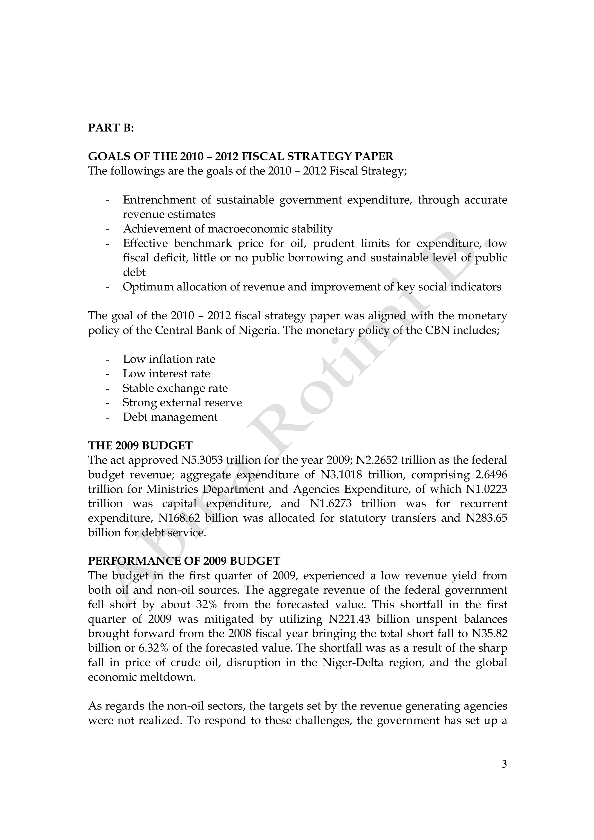 3
PART B:
GOALS OF THE 2010 – 2012 FISCAL STRATEGY PAPER
The followings are the goals of the 2010 – 2012 Fiscal Strategy;
- Entrenchment of sustainable government expenditure, through accurate
revenue estimates
- Achievement of macroeconomic stability
- Effective benchmark price for oil, prudent limits for expenditure, low
fiscal deficit, little or no public borrowing and sustainable level of public
debt
- Optimum allocation of revenue and improvement of key social indicators
The goal of the 2010 – 2012 fiscal strategy paper was aligned with the monetary
policy of the Central Bank of Nigeria. The monetary policy of the CBN includes;
- Low inflation rate
- Low interest rate
- Stable exchange rate
- Strong external reserve
- Debt management
THE 2009 BUDGET
The act approved N5.3053 trillion for the year 2009; N2.2652 trillion as the federal
budget revenue; aggregate expenditure of N3.1018 trillion, comprising 2.6496
trillion for Ministries Department and Agencies Expenditure, of which N1.0223
trillion was capital expenditure, and N1.6273 trillion was for recurrent
expenditure, N168.62 billion was allocated for statutory transfers and N283.65
billion for debt service.
PERFORMANCE OF 2009 BUDGET
The budget in the first quarter of 2009, experienced a low revenue yield from
both oil and non-oil sources. The aggregate revenue of the federal government
fell short by about 32% from the forecasted value. This shortfall in the first
quarter of 2009 was mitigated by utilizing N221.43 billion unspent balances
brought forward from the 2008 fiscal year bringing the total short fall to N35.82
billion or 6.32% of the forecasted value. The shortfall was as a result of the sharp
fall in price of crude oil, disruption in the Niger-Delta region, and the global
economic meltdown.
As regards the non-oil sectors, the targets set by the revenue generating agencies
were not realized. To respond to these challenges, the government has set up a
 
