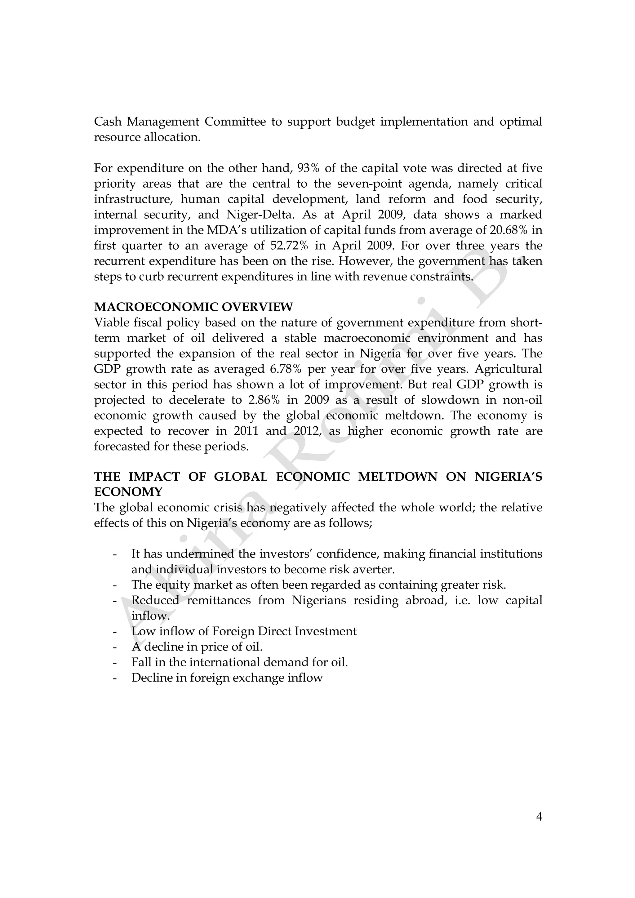 4
Cash Management Committee to support budget implementation and optimal
resource allocation.
For expenditure on the other hand, 93% of the capital vote was directed at five
priority areas that are the central to the seven-point agenda, namely critical
infrastructure, human capital development, land reform and food security,
internal security, and Niger-Delta. As at April 2009, data shows a marked
improvement in the MDA’s utilization of capital funds from average of 20.68% in
first quarter to an average of 52.72% in April 2009. For over three years the
recurrent expenditure has been on the rise. However, the government has taken
steps to curb recurrent expenditures in line with revenue constraints.
MACROECONOMIC OVERVIEW
Viable fiscal policy based on the nature of government expenditure from short-
term market of oil delivered a stable macroeconomic environment and has
supported the expansion of the real sector in Nigeria for over five years. The
GDP growth rate as averaged 6.78% per year for over five years. Agricultural
sector in this period has shown a lot of improvement. But real GDP growth is
projected to decelerate to 2.86% in 2009 as a result of slowdown in non-oil
economic growth caused by the global economic meltdown. The economy is
expected to recover in 2011 and 2012, as higher economic growth rate are
forecasted for these periods.
THE IMPACT OF GLOBAL ECONOMIC MELTDOWN ON NIGERIA’S
ECONOMY
The global economic crisis has negatively affected the whole world; the relative
effects of this on Nigeria’s economy are as follows;
- It has undermined the investors’ confidence, making financial institutions
and individual investors to become risk averter.
- The equity market as often been regarded as containing greater risk.
- Reduced remittances from Nigerians residing abroad, i.e. low capital
inflow.
- Low inflow of Foreign Direct Investment
- A decline in price of oil.
- Fall in the international demand for oil.
- Decline in foreign exchange inflow
 