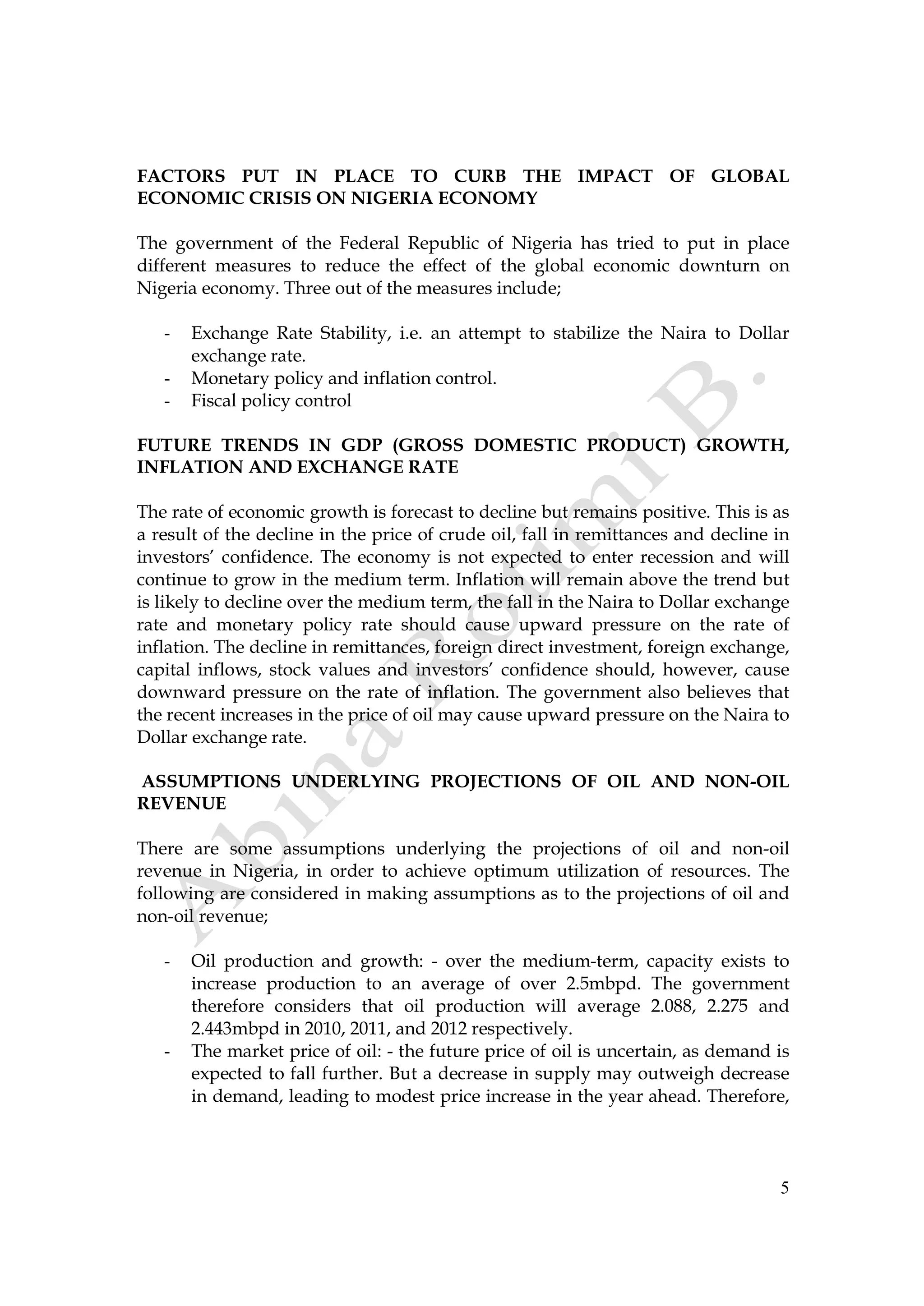 5
FACTORS PUT IN PLACE TO CURB THE IMPACT OF GLOBAL
ECONOMIC CRISIS ON NIGERIA ECONOMY
The government of the Federal Republic of Nigeria has tried to put in place
different measures to reduce the effect of the global economic downturn on
Nigeria economy. Three out of the measures include;
- Exchange Rate Stability, i.e. an attempt to stabilize the Naira to Dollar
exchange rate.
- Monetary policy and inflation control.
- Fiscal policy control
FUTURE TRENDS IN GDP (GROSS DOMESTIC PRODUCT) GROWTH,
INFLATION AND EXCHANGE RATE
The rate of economic growth is forecast to decline but remains positive. This is as
a result of the decline in the price of crude oil, fall in remittances and decline in
investors’ confidence. The economy is not expected to enter recession and will
continue to grow in the medium term. Inflation will remain above the trend but
is likely to decline over the medium term, the fall in the Naira to Dollar exchange
rate and monetary policy rate should cause upward pressure on the rate of
inflation. The decline in remittances, foreign direct investment, foreign exchange,
capital inflows, stock values and investors’ confidence should, however, cause
downward pressure on the rate of inflation. The government also believes that
the recent increases in the price of oil may cause upward pressure on the Naira to
Dollar exchange rate.
ASSUMPTIONS UNDERLYING PROJECTIONS OF OIL AND NON-OIL
REVENUE
There are some assumptions underlying the projections of oil and non-oil
revenue in Nigeria, in order to achieve optimum utilization of resources. The
following are considered in making assumptions as to the projections of oil and
non-oil revenue;
- Oil production and growth: - over the medium-term, capacity exists to
increase production to an average of over 2.5mbpd. The government
therefore considers that oil production will average 2.088, 2.275 and
2.443mbpd in 2010, 2011, and 2012 respectively.
- The market price of oil: - the future price of oil is uncertain, as demand is
expected to fall further. But a decrease in supply may outweigh decrease
in demand, leading to modest price increase in the year ahead. Therefore,
 