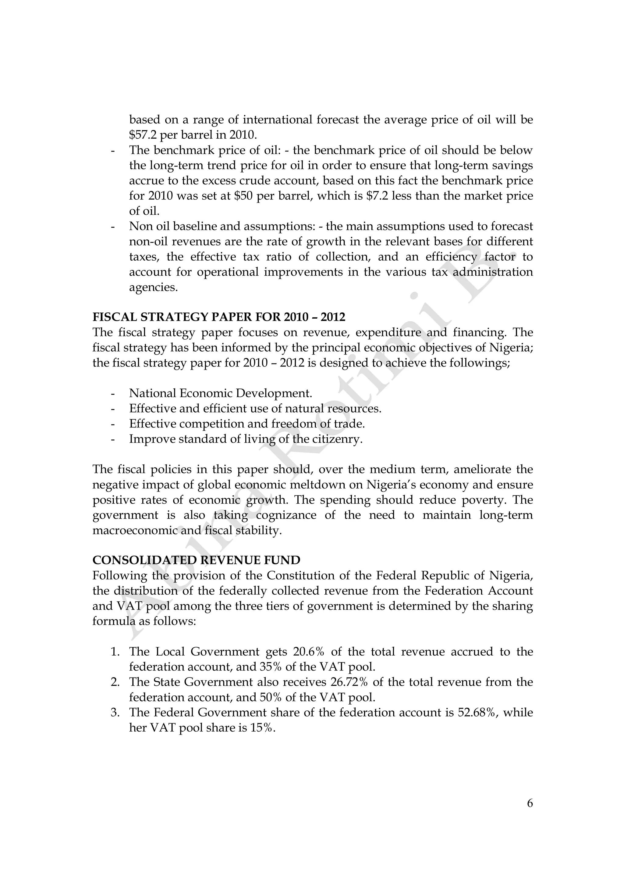 6
based on a range of international forecast the average price of oil will be
$57.2 per barrel in 2010.
- The benchmark price of oil: - the benchmark price of oil should be below
the long-term trend price for oil in order to ensure that long-term savings
accrue to the excess crude account, based on this fact the benchmark price
for 2010 was set at $50 per barrel, which is $7.2 less than the market price
of oil.
- Non oil baseline and assumptions: - the main assumptions used to forecast
non-oil revenues are the rate of growth in the relevant bases for different
taxes, the effective tax ratio of collection, and an efficiency factor to
account for operational improvements in the various tax administration
agencies.
FISCAL STRATEGY PAPER FOR 2010 – 2012
The fiscal strategy paper focuses on revenue, expenditure and financing. The
fiscal strategy has been informed by the principal economic objectives of Nigeria;
the fiscal strategy paper for 2010 – 2012 is designed to achieve the followings;
- National Economic Development.
- Effective and efficient use of natural resources.
- Effective competition and freedom of trade.
- Improve standard of living of the citizenry.
The fiscal policies in this paper should, over the medium term, ameliorate the
negative impact of global economic meltdown on Nigeria’s economy and ensure
positive rates of economic growth. The spending should reduce poverty. The
government is also taking cognizance of the need to maintain long-term
macroeconomic and fiscal stability.
CONSOLIDATED REVENUE FUND
Following the provision of the Constitution of the Federal Republic of Nigeria,
the distribution of the federally collected revenue from the Federation Account
and VAT pool among the three tiers of government is determined by the sharing
formula as follows:
1. The Local Government gets 20.6% of the total revenue accrued to the
federation account, and 35% of the VAT pool.
2. The State Government also receives 26.72% of the total revenue from the
federation account, and 50% of the VAT pool.
3. The Federal Government share of the federation account is 52.68%, while
her VAT pool share is 15%.
 