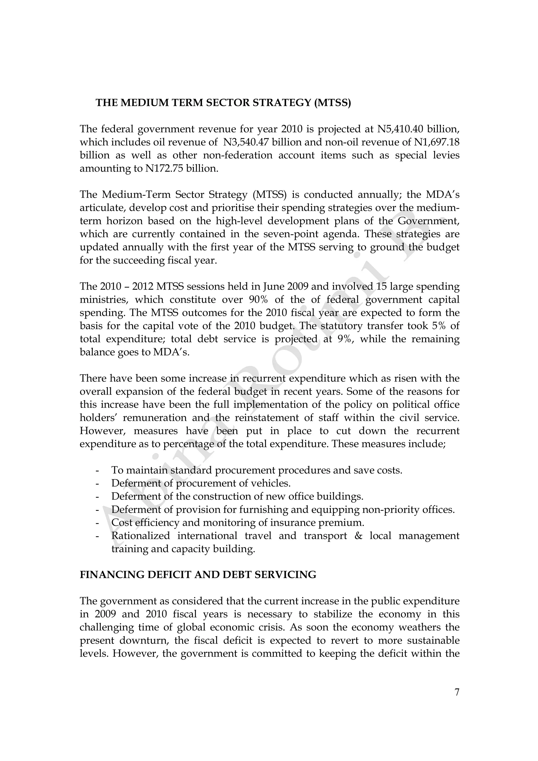 7
THE MEDIUM TERM SECTOR STRATEGY (MTSS)
The federal government revenue for year 2010 is projected at N5,410.40 billion,
which includes oil revenue of N3,540.47 billion and non-oil revenue of N1,697.18
billion as well as other non-federation account items such as special levies
amounting to N172.75 billion.
The Medium-Term Sector Strategy (MTSS) is conducted annually; the MDA’s
articulate, develop cost and prioritise their spending strategies over the medium-
term horizon based on the high-level development plans of the Government,
which are currently contained in the seven-point agenda. These strategies are
updated annually with the first year of the MTSS serving to ground the budget
for the succeeding fiscal year.
The 2010 – 2012 MTSS sessions held in June 2009 and involved 15 large spending
ministries, which constitute over 90% of the of federal government capital
spending. The MTSS outcomes for the 2010 fiscal year are expected to form the
basis for the capital vote of the 2010 budget. The statutory transfer took 5% of
total expenditure; total debt service is projected at 9%, while the remaining
balance goes to MDA’s.
There have been some increase in recurrent expenditure which as risen with the
overall expansion of the federal budget in recent years. Some of the reasons for
this increase have been the full implementation of the policy on political office
holders’ remuneration and the reinstatement of staff within the civil service.
However, measures have been put in place to cut down the recurrent
expenditure as to percentage of the total expenditure. These measures include;
- To maintain standard procurement procedures and save costs.
- Deferment of procurement of vehicles.
- Deferment of the construction of new office buildings.
- Deferment of provision for furnishing and equipping non-priority offices.
- Cost efficiency and monitoring of insurance premium.
- Rationalized international travel and transport & local management
training and capacity building.
FINANCING DEFICIT AND DEBT SERVICING
The government as considered that the current increase in the public expenditure
in 2009 and 2010 fiscal years is necessary to stabilize the economy in this
challenging time of global economic crisis. As soon the economy weathers the
present downturn, the fiscal deficit is expected to revert to more sustainable
levels. However, the government is committed to keeping the deficit within the
 
