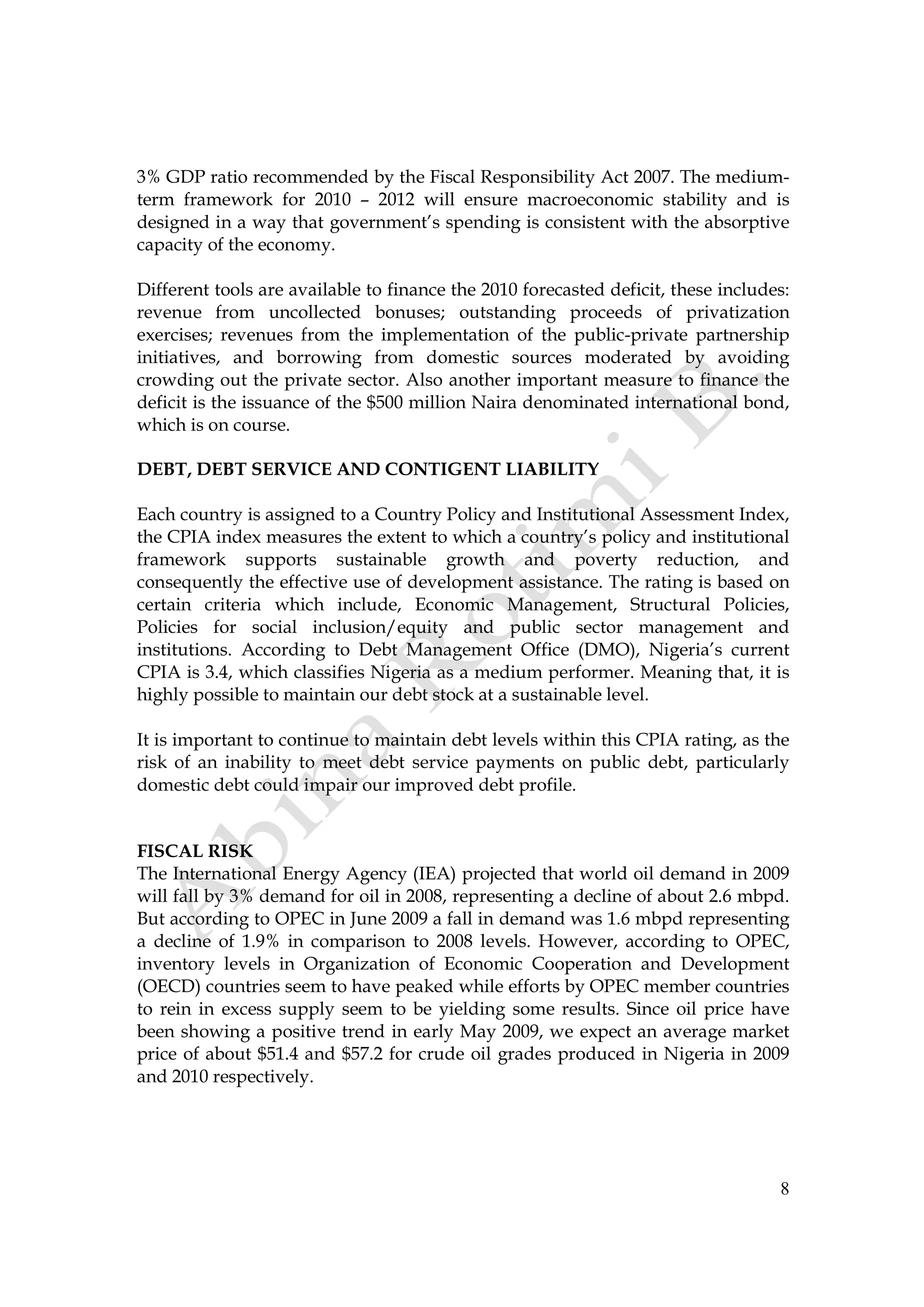 8
3% GDP ratio recommended by the Fiscal Responsibility Act 2007. The medium-
term framework for 2010 – 2012 will ensure macroeconomic stability and is
designed in a way that government’s spending is consistent with the absorptive
capacity of the economy.
Different tools are available to finance the 2010 forecasted deficit, these includes:
revenue from uncollected bonuses; outstanding proceeds of privatization
exercises; revenues from the implementation of the public-private partnership
initiatives, and borrowing from domestic sources moderated by avoiding
crowding out the private sector. Also another important measure to finance the
deficit is the issuance of the $500 million Naira denominated international bond,
which is on course.
DEBT, DEBT SERVICE AND CONTIGENT LIABILITY
Each country is assigned to a Country Policy and Institutional Assessment Index,
the CPIA index measures the extent to which a country’s policy and institutional
framework supports sustainable growth and poverty reduction, and
consequently the effective use of development assistance. The rating is based on
certain criteria which include, Economic Management, Structural Policies,
Policies for social inclusion/equity and public sector management and
institutions. According to Debt Management Office (DMO), Nigeria’s current
CPIA is 3.4, which classifies Nigeria as a medium performer. Meaning that, it is
highly possible to maintain our debt stock at a sustainable level.
It is important to continue to maintain debt levels within this CPIA rating, as the
risk of an inability to meet debt service payments on public debt, particularly
domestic debt could impair our improved debt profile.
FISCAL RISK
The International Energy Agency (IEA) projected that world oil demand in 2009
will fall by 3% demand for oil in 2008, representing a decline of about 2.6 mbpd.
But according to OPEC in June 2009 a fall in demand was 1.6 mbpd representing
a decline of 1.9% in comparison to 2008 levels. However, according to OPEC,
inventory levels in Organization of Economic Cooperation and Development
(OECD) countries seem to have peaked while efforts by OPEC member countries
to rein in excess supply seem to be yielding some results. Since oil price have
been showing a positive trend in early May 2009, we expect an average market
price of about $51.4 and $57.2 for crude oil grades produced in Nigeria in 2009
and 2010 respectively.
 