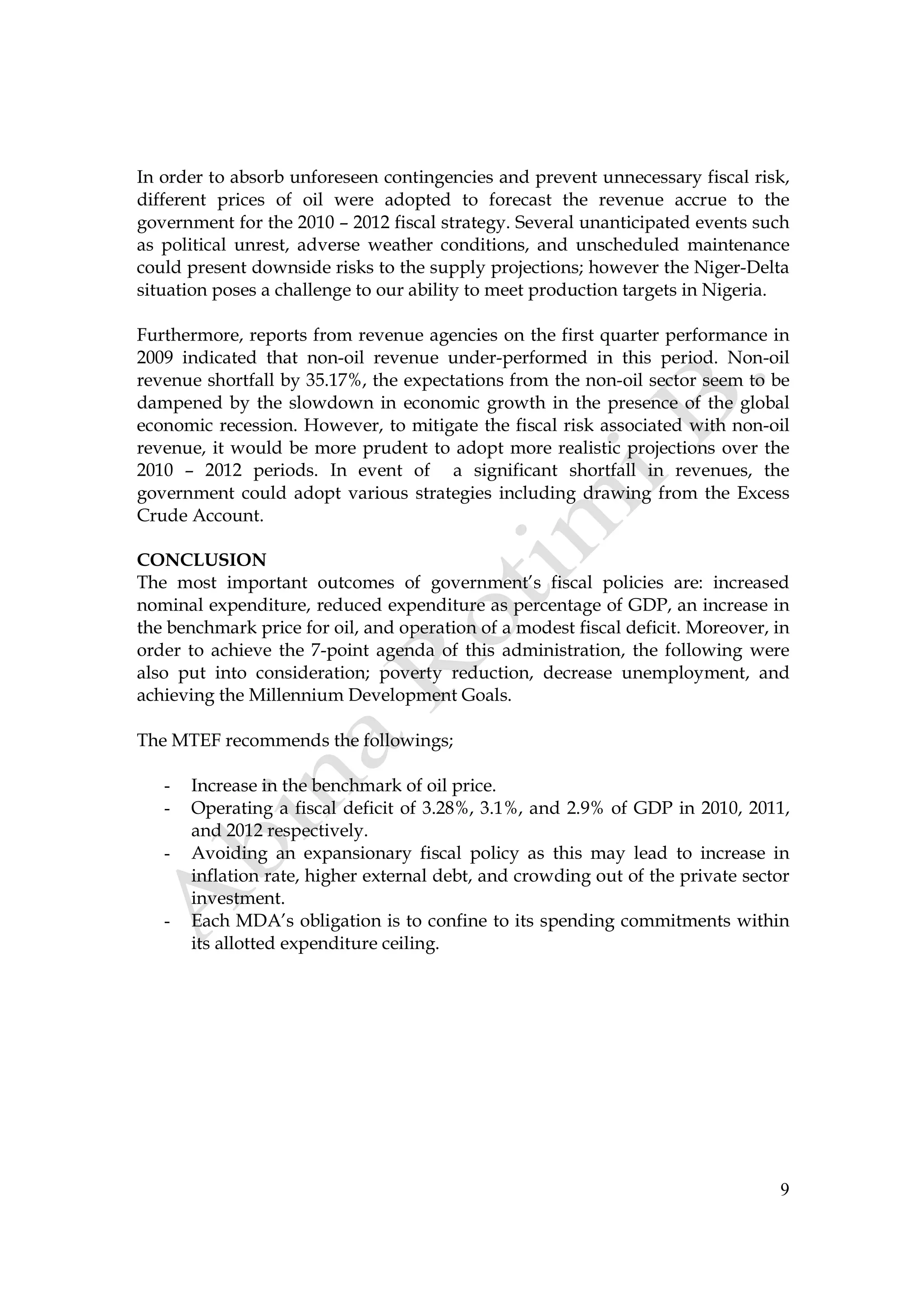 9
In order to absorb unforeseen contingencies and prevent unnecessary fiscal risk,
different prices of oil were adopted to forecast the revenue accrue to the
government for the 2010 – 2012 fiscal strategy. Several unanticipated events such
as political unrest, adverse weather conditions, and unscheduled maintenance
could present downside risks to the supply projections; however the Niger-Delta
situation poses a challenge to our ability to meet production targets in Nigeria.
Furthermore, reports from revenue agencies on the first quarter performance in
2009 indicated that non-oil revenue under-performed in this period. Non-oil
revenue shortfall by 35.17%, the expectations from the non-oil sector seem to be
dampened by the slowdown in economic growth in the presence of the global
economic recession. However, to mitigate the fiscal risk associated with non-oil
revenue, it would be more prudent to adopt more realistic projections over the
2010 – 2012 periods. In event of a significant shortfall in revenues, the
government could adopt various strategies including drawing from the Excess
Crude Account.
CONCLUSION
The most important outcomes of government’s fiscal policies are: increased
nominal expenditure, reduced expenditure as percentage of GDP, an increase in
the benchmark price for oil, and operation of a modest fiscal deficit. Moreover, in
order to achieve the 7-point agenda of this administration, the following were
also put into consideration; poverty reduction, decrease unemployment, and
achieving the Millennium Development Goals.
The MTEF recommends the followings;
- Increase in the benchmark of oil price.
- Operating a fiscal deficit of 3.28%, 3.1%, and 2.9% of GDP in 2010, 2011,
and 2012 respectively.
- Avoiding an expansionary fiscal policy as this may lead to increase in
inflation rate, higher external debt, and crowding out of the private sector
investment.
- Each MDA’s obligation is to confine to its spending commitments within
its allotted expenditure ceiling.
 