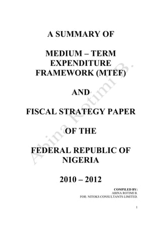 1
A SUMMARY OF
MEDIUM – TERM
EXPENDITURE
FRAMEWORK (MTEF)
AND
FISCAL STRATEGY PAPER
OF THE
FEDERAL REPUBLIC OF
NIGERIA
2010 – 2012
COMPILED BY:
ABINA ROTIMI B.
FOR: NITOKS CONSULTANTS LIMITED.
 