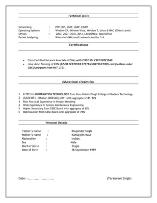 Technical Skills
Networking : PPP, RIP, OSPF, IGRP, EIGRP
Operating Systems : Window XP, Window Vista, Window 7, Linux & MAC (Client Level)
Offices : 2003, 2007, 2010, 2013, LibreOffice, OpenOffice
Packet Analysing : Wire-shark/Microsoft network Monitor 3.4.
Certifications
• Cisco Certified Network Associate (CCNA) with CISCO ID- CSCO12025040
• Have done Training of CCSI (CISCO CERTIFIED SYSTEM INSTRUCTOR) certification under
CISCO program from NIIT LTD.
Educational Credentials
1 B.TECH in INFORAMTION TECHNOLOGY from Guru Gobind Singh College of Modern Technology
2 (GGSCMT) , Kharar (MOHALI),2011 with aggregate of 81.24%
3 Rich Practical Experience in Project Handling
4 Wide Experience in System Maintenance Engineering
5 Higher Secondary from CBSE Board with aggregate of 60%
6 Matriculation from CBSE Board with aggregate of 75%
Personal Details
Father’s Name : Bhupinder Singh
Mother’s Name : Kamaljeet Kaur
Nationality : Indian.
Sex : Male
Marital Status : Single
Date of Birth : 18 September 1989
Date: -....................... (Taranveer Singh)
 