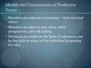 Identifythe Characteristicsof Productive
Teams
 Members are tolerant of mistakes – their own and
others’
 Members are open to new ideas, other
perspectives, and risk taking
 Decisions are made on the basis of substance, not
by the style or status of the individual proposing
the idea
 