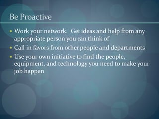 Be Proactive
 Work your network. Get ideas and help from any
appropriate person you can think of
 Call in favors from other people and departments
 Use your own initiative to find the people,
equipment, and technology you need to make your
job happen
 
