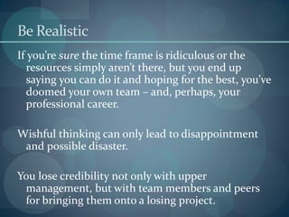Be Realistic
If you’re sure the time frame is ridiculous or the
resources simply aren’t there, but you end up
saying you can do it and hoping for the best, you’ve
doomed your own team – and, perhaps, your
professional career.
Wishful thinking can only lead to disappointment
and possible disaster.
You lose credibility not only with upper
management, but with team members and peers
for bringing them onto a losing project.
 