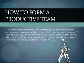 HOW TO FORM A
PRODUCTIVE TEAM
“I look for a positive personality, someone who’s flexible, open-minded, smart,
and innovative. And someone who can check their ego at the door, someone who’s
willing to play their role, be a team player. You can get a smart, creative person
who doesn’t see he’s operating as part of team. I look for attitude. You can teach
the skills to anyone who’s intelligent.” – Jeanne Weldon
 
