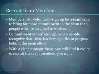 RecruitTeam Members
 Members who voluntarily sign up for a team tend
to bring far more commitment to the team than
people who are assigned to work on it
 Commitment is even stronger when people
recognize that there is a very significant purpose
behind the team effort
 With a clear strategic focus, you will find it easier
to recruit the team members you want
 