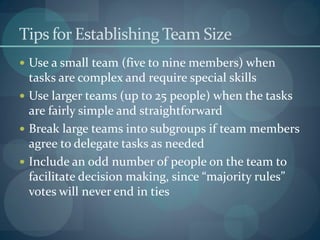 Tips for Establishing Team Size
 Use a small team (five to nine members) when
tasks are complex and require special skills
 Use larger teams (up to 25 people) when the tasks
are fairly simple and straightforward
 Break large teams into subgroups if team members
agree to delegate tasks as needed
 Include an odd number of people on the team to
facilitate decision making, since “majority rules”
votes will never end in ties
 