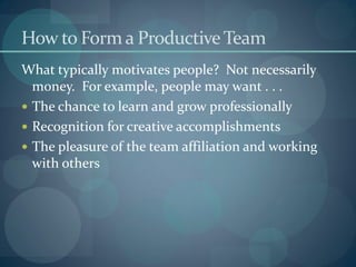 How to Form a ProductiveTeam
What typically motivates people? Not necessarily
money. For example, people may want . . .
 The chance to learn and grow professionally
 Recognition for creative accomplishments
 The pleasure of the team affiliation and working
with others
 