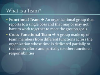 What is a Team?
 Functional Team  An organizational group that
reports to a single boss and that may or may not
have to work together to meet the group’s goals
 Cross-Functional Team  A group made up of
team members from different functions across the
organization whose time is dedicated partially to
the team’s efforts and partially to other functional
responsibilities
 