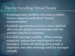 Tips for Handling Virtual Teams
 Encourage team members who want to reduce
travel to improve methods of “virtual”
communication
 Establish agreements as to how, when, and how
often you are going to communicate with one
another-virtually or in person
 Schedule meetings carefully. When creating
schedules, analyze how much travel is really
necessary. A kick-off meeting, for example is
important, but other meetings could be managed
virtually
 