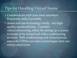 Tips for Handling Virtual Teams
 Communicate with your team members
frequently-daily if possible
 Assess and use technology wisely. Get high-
quality speakerphones. Consider
videoconferencing, either by setting up a system
in-house or by using local video-conferencing
services. Web conferencing and virtual private
networks (VPNs) are other technologies that can
reduce travel time
 