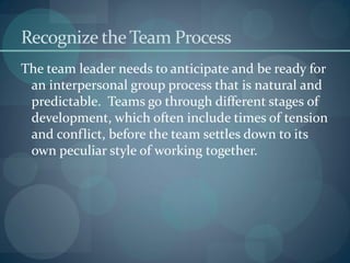 Recognize theTeam Process
The team leader needs to anticipate and be ready for
an interpersonal group process that is natural and
predictable. Teams go through different stages of
development, which often include times of tension
and conflict, before the team settles down to its
own peculiar style of working together.
 