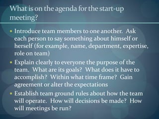 What ison theagenda forthestart-up
meeting?
 Introduce team members to one another. Ask
each person to say something about himself or
herself (for example, name, department, expertise,
role on team)
 Explain clearly to everyone the purpose of the
team. What are its goals? What does it have to
accomplish? Within what time frame? Gain
agreement or alter the expectations
 Establish team ground rules about how the team
will operate. How will decisions be made? How
will meetings be run?
 