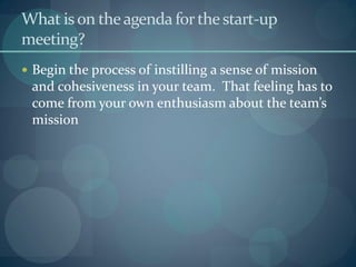 What ison theagenda forthestart-up
meeting?
 Begin the process of instilling a sense of mission
and cohesiveness in your team. That feeling has to
come from your own enthusiasm about the team’s
mission
 