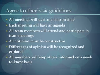 Agree toother basicguidelines
 All meetings will start and stop on time
 Each meeting will have an agenda
 All team members will attend and participate in
team meetings
 All criticism must be constructive
 Differences of opinion will be recognized and
explored
 All members will keep others informed on a need-
to-know basis
 