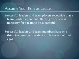AssumeYour Roleas Leader
Successful leaders and team players recognize that a
team is interdependent. Relying on others is
necessary for a team to be successful.
Successful leaders and team members have one
thing in common: the ability to break out of their
egos.
 