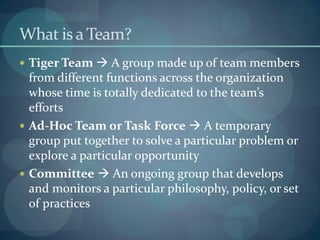 What is a Team?
 Tiger Team  A group made up of team members
from different functions across the organization
whose time is totally dedicated to the team’s
efforts
 Ad-Hoc Team or Task Force  A temporary
group put together to solve a particular problem or
explore a particular opportunity
 Committee  An ongoing group that develops
and monitors a particular philosophy, policy, or set
of practices
 