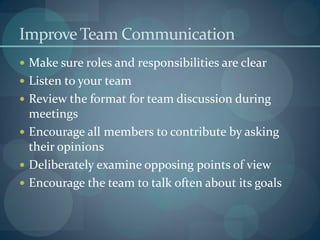 ImproveTeam Communication
 Make sure roles and responsibilities are clear
 Listen to your team
 Review the format for team discussion during
meetings
 Encourage all members to contribute by asking
their opinions
 Deliberately examine opposing points of view
 Encourage the team to talk often about its goals
 
