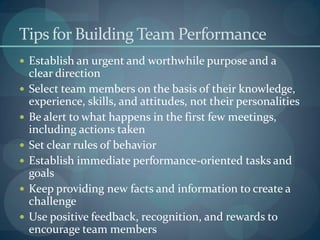 Tips for Building Team Performance
 Establish an urgent and worthwhile purpose and a
clear direction
 Select team members on the basis of their knowledge,
experience, skills, and attitudes, not their personalities
 Be alert to what happens in the first few meetings,
including actions taken
 Set clear rules of behavior
 Establish immediate performance-oriented tasks and
goals
 Keep providing new facts and information to create a
challenge
 Use positive feedback, recognition, and rewards to
encourage team members
 