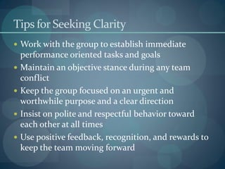 Tips for Seeking Clarity
 Work with the group to establish immediate
performance oriented tasks and goals
 Maintain an objective stance during any team
conflict
 Keep the group focused on an urgent and
worthwhile purpose and a clear direction
 Insist on polite and respectful behavior toward
each other at all times
 Use positive feedback, recognition, and rewards to
keep the team moving forward
 