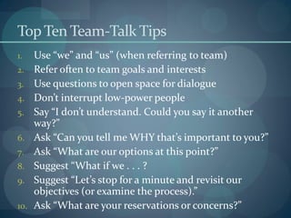 TopTen Team-Talk Tips
1. Use “we” and “us” (when referring to team)
2. Refer often to team goals and interests
3. Use questions to open space for dialogue
4. Don’t interrupt low-power people
5. Say “I don’t understand. Could you say it another
way?”
6. Ask “Can you tell me WHY that’s important to you?”
7. Ask “What are our options at this point?”
8. Suggest “What if we . . . ?
9. Suggest “Let’s stop for a minute and revisit our
objectives (or examine the process).”
10. Ask “What are your reservations or concerns?”
 