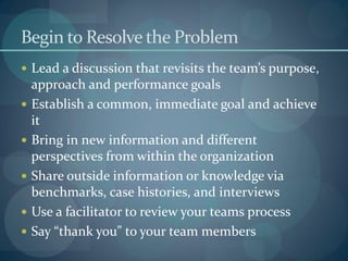 Begin to Resolve the Problem
 Lead a discussion that revisits the team’s purpose,
approach and performance goals
 Establish a common, immediate goal and achieve
it
 Bring in new information and different
perspectives from within the organization
 Share outside information or knowledge via
benchmarks, case histories, and interviews
 Use a facilitator to review your teams process
 Say “thank you” to your team members
 