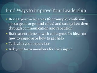Find Ways to ImproveYour Leadership
 Revisit your weak areas (for example, confusion
about goals or ground rules) and strengthen them
through communication and repetition
 Brainstorm alone or with colleagues for ideas on
how to improve or how to get help
 Talk with your supervisor
 Ask your team members for their input
 