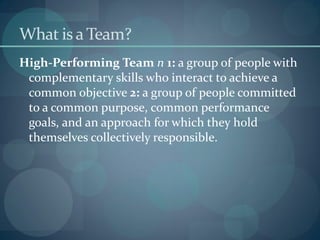 What is a Team?
High-Performing Team n 1: a group of people with
complementary skills who interact to achieve a
common objective 2: a group of people committed
to a common purpose, common performance
goals, and an approach for which they hold
themselves collectively responsible.
 
