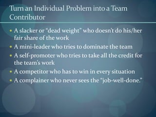 Turn an Individual Problem intoaTeam
Contributor
 A slacker or “dead weight” who doesn’t do his/her
fair share of the work
 A mini-leader who tries to dominate the team
 A self-promoter who tries to take all the credit for
the team’s work
 A competitor who has to win in every situation
 A complainer who never sees the “job-well-done.”
 