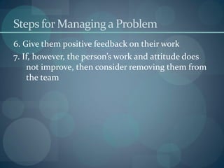 Steps for Managing a Problem
6. Give them positive feedback on their work
7. If, however, the person’s work and attitude does
not improve, then consider removing them from
the team
 